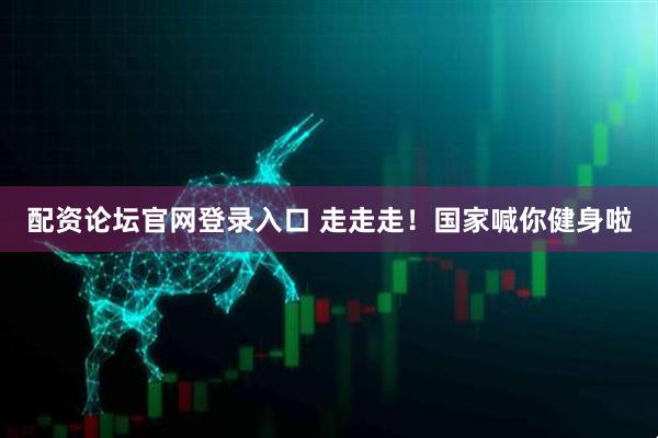 配资论坛官网登录入口 走走走！国家喊你健身啦